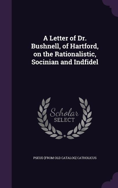 A Letter of Dr. Bushnell, of Hartford, on the Rationalistic, Socinian and Indfidel