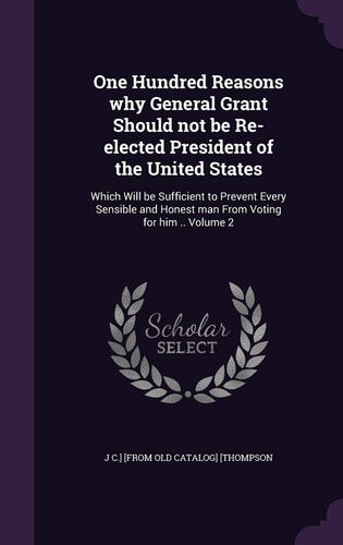 One Hundred Reasons Why General Grant Should Not Be Re-Elected President of the United States Which Will Be Sufficient to Prevent Every Sensible and Honest Man from Voting for Him . . Volume 2