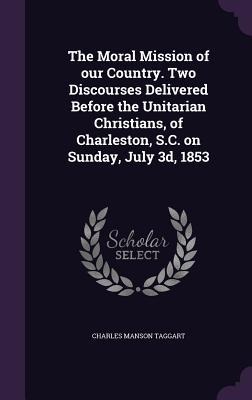 The Moral Mission of our Country. Two Discourses Delivered Before the Unitarian Christians, of Charleston, S.C. on Sunday, July 3d, 1853
