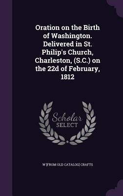 Oration on the Birth of Washington. Delivered in St. Philips Church, Charleston, (S.C.) on the 22d of February, 1812