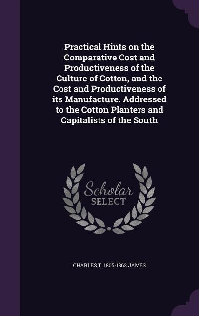 Practical Hints on the Comparative Cost and Productiveness of the Culture of Cotton, and the Cost and Productiveness of its Manufacture. Addressed to