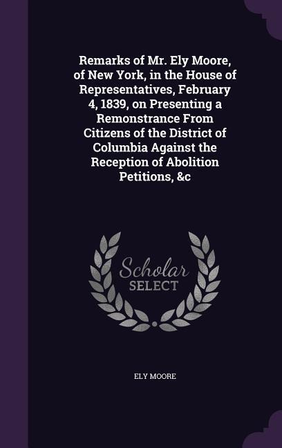 Remarks of Mr. Ely Moore, of New York, in the House of Representatives, February 4, 1839, on Presenting a Remonstrance From Citizens of the District of Columbia Against the Reception of Abolition Petitions, &c