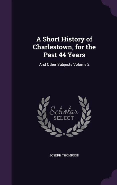 A Short History of Charlestown, for the Past 44 Years: And Other Subjects Volume 2