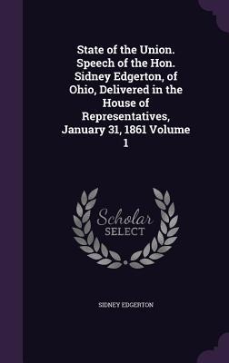 State of the Union. Speech of the Hon. Sidney Edgerton, of Ohio, Delivered in the House of Representatives, January 31, 1861 Volume 1