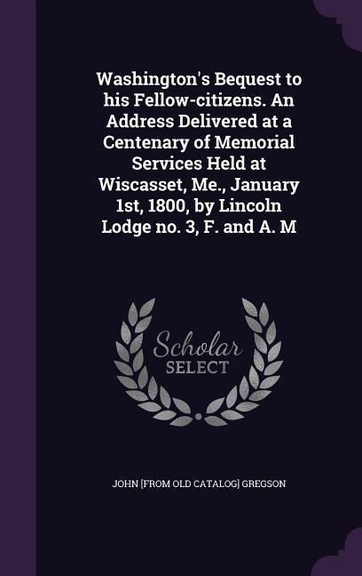 Washingtons Bequest to his Fellow-citizens. An Address Delivered at a Centenary of Memorial Services Held at Wiscasset, Me., January 1st, 1800, by Li