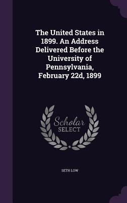 The United States in 1899. An Address Delivered Before the University of Pennsylvania, February 22d, 1899