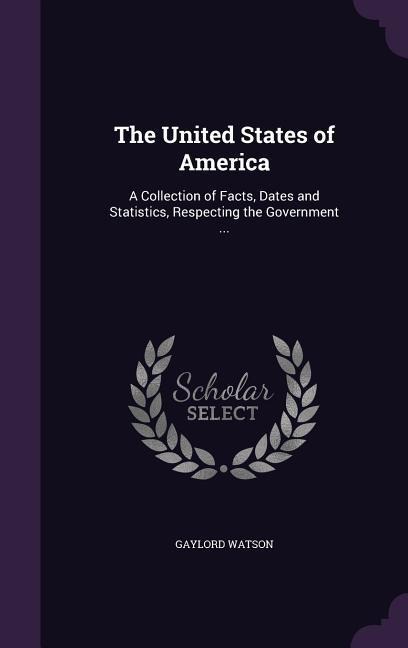 The United States of America: A Collection of Facts, Dates and Statistics, Respecting the Government ...