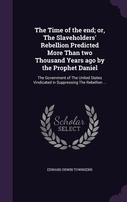 The Time of the end; or, The Slaveholders' Rebellion Predicted More Than two Thousand Years ago by the Prophet Daniel: The Government of The United States Vindicated in Suppressing The Rebellion ...