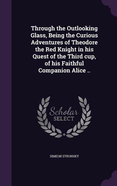 Through the Outlooking Glass, Being the Curious Adventures of Theodore the Red Knight in his Quest of the Third cup, of his Faithful Companion Alice .