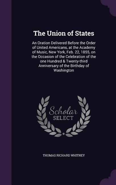 The Union of States: An Oration Delivered Before the Order of United Americans, at the Academy of Music, New York, Feb. 22, 1855, on the Occasion of the Celebration of the one Hundred & Twenty-third Anniversary of the Birthday of Washington