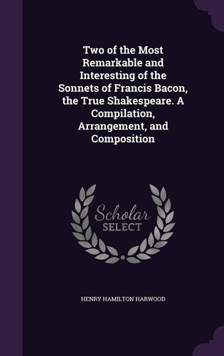 Two of the Most Remarkable and Interesting of the Sonnets of Francis Bacon, the True Shakespeare. a Compilation, Arrangement, and Composition
