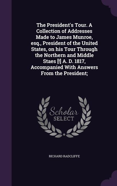 The President's Tour. A Collection of Addresses Made to James Munroe, esq., President of the United States, on his Tour Through the Northern and Middle Staes [!] A. D. 1817, Accompanied With Answers From the President;