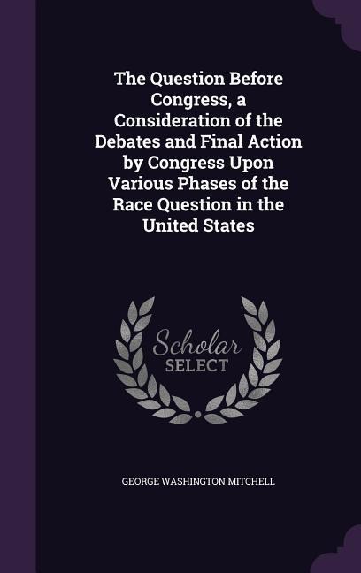 The Question Before Congress, a Consideration of the Debates and Final Action by Congress Upon Various Phases of the Race Question in the United States