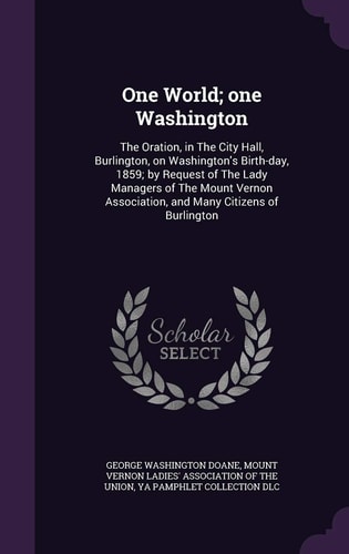 One World; One Washington The Oration, in The City Hall, Burlington, on Washington's Birth-day, 1859; by Request of The Lady Managers of The Mount Vernon Association, and Many Citizens of Burlington