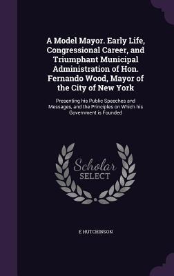 A Model Mayor. Early Life, Congressional Career, and Triumphant Municipal Administration of Hon. Fernando Wood, Mayor of the City of New York: Presenting his Public Speeches and Messages, and the Principles on Which his Government is Founded