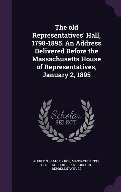 The old Representatives Hall, 1798-1895. An Address Delivered Before the Massachusetts House of Representatives, January 2, 1895