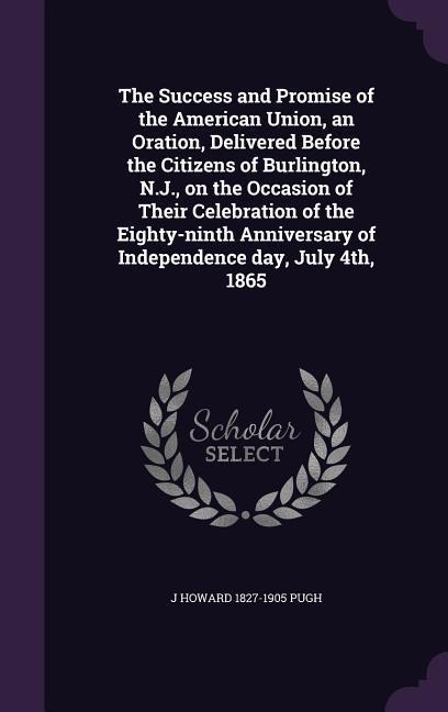 The Success and Promise of the American Union, an Oration, Delivered Before the Citizens of Burlington, N.J., on the Occasion of Their Celebration of the Eighty-ninth Anniversary of Independence day, July 4th, 1865
