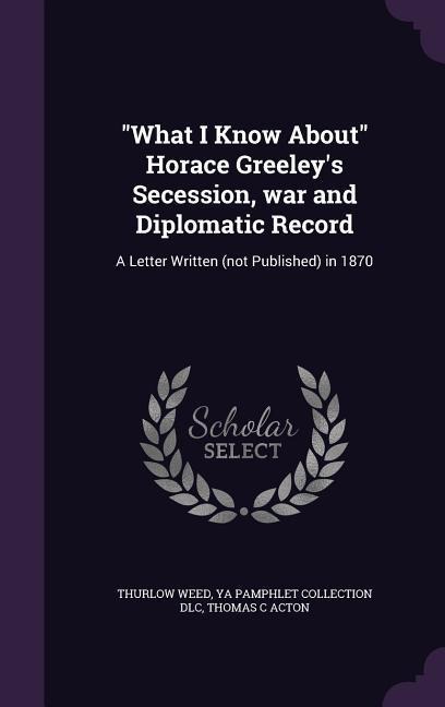 "What I Know About" Horace Greeley's Secession, war and Diplomatic Record: A Letter Written (not Published) in 1870