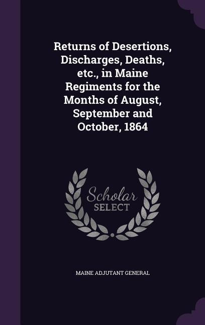 Returns of Desertions, Discharges, Deaths, etc., in Maine Regiments for the Months of August, September and October, 1864