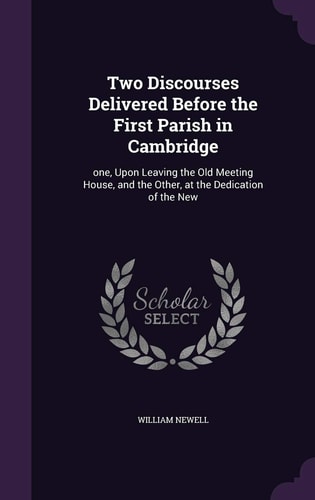 Two Discourses Delivered Before the First Parish in Cambridge One, Upon Leaving the Old Meeting House, and the Other, at the Dedication of the New