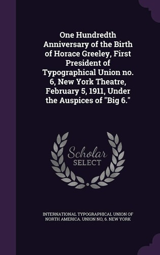 One Hundredth Anniversary of the Birth of Horace Greeley, First President of Typographical Union No. 6, New York Theatre, February 5, 1911, Under the Auspices of "Big 6."