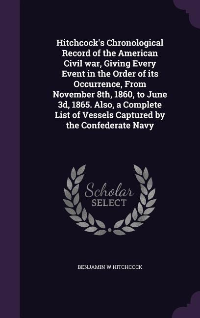 Hitchcocks Chronological Record of the American Civil war, Giving Every Event in the Order of its Occurrence, From November 8th, 1860, to June 3d, 1865. Also, a Complete List of Vessels Captured by the Confederate Navy