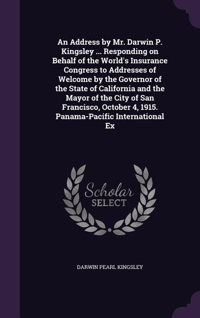 An Address by Mr. Darwin P. Kingsley ... Responding on Behalf of the World's Insurance Congress to Addresses of Welcome by the Governor of the State of California and the Mayor of the City of San Francisco, October 4, 1915. Panama-Pacific International Ex