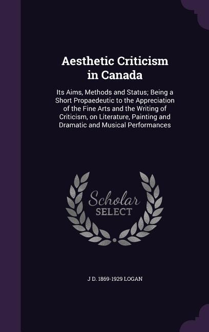 Aesthetic Criticism in Canada: Its Aims, Methods and Status; Being a Short Propaedeutic to the Appreciation of the Fine Arts and the Writing of Criticism, on Literature, Painting and Dramatic and Musical Performances