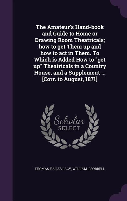 The Amateurs Hand-book and Guide to Home or Drawing Room Theatricals; how to get Them up and how to act in Them. To Which is Added How to get up Theatricals in a Country House, and a Supplement ... [Corr. to August, 1871]