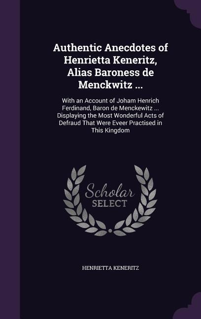 Authentic Anecdotes of Henrietta Keneritz, Alias Baroness de Menckwitz ...: With an Account of Joham Henrich Ferdinand, Baron de Menckewitz ... Displaying the Most Wonderful Acts of Defraud That Were Eveer Practised in This Kingdom