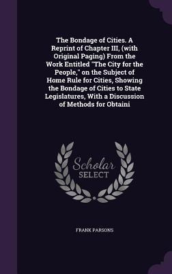 The Bondage of Cities. A Reprint of Chapter III, (with Original Paging) From the Work Entitled The City for the People, on the Subject of Home Rule for Cities, Showing the Bondage of Cities to State Legislatures, With a Discussion of Methods for Obtaini