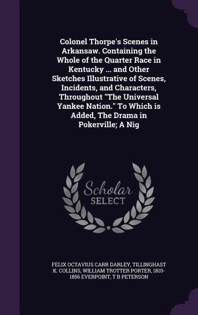 Colonel Thorpes Scenes in Arkansaw. Containing the Whole of the Quarter Race in Kentucky ... and Other Sketches Illustrative of Scenes, Incidents, and Characters, Throughout The Universal Yankee Nation. To Which is Added, The Drama in Pokerville; A Nig