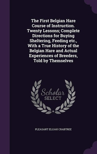 The First Belgian Hare Course of Instruction. Twenty Lessons; Complete Directions for Buying Sheltering, Feeding Etc., With a True History of the Belgian Hare and Actual Experiences of Breeders, Told by Themselves