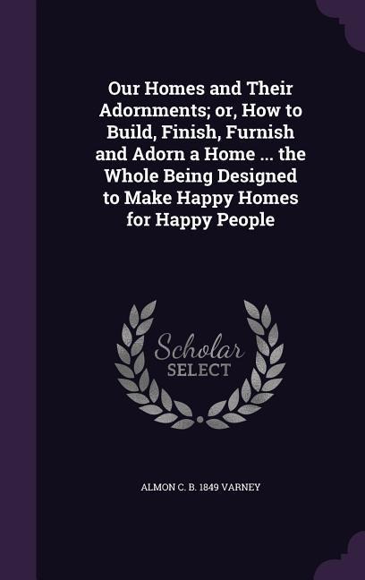 Our Homes and Their Adornments; or, How to Build, Finish, Furnish and Adorn a Home ... the Whole Being Designed to Make Happy Homes for Happy People