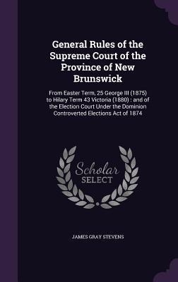 General Rules of the Supreme Court of the Province of New Brunswick: From Easter Term, 25 George III (1875) to Hilary Term 43 Victoria (1880): and of the Election Court Under the Dominion Controverted Elections Act of 1874