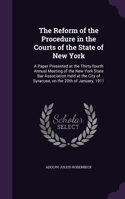 The Reform of the Procedure in the Courts of the State of New York: A Paper Presented at the Thirty-fourth Annual Meeting of the New York State Bar Association Held at the City of Syracuse, on the 20th of January, 1911