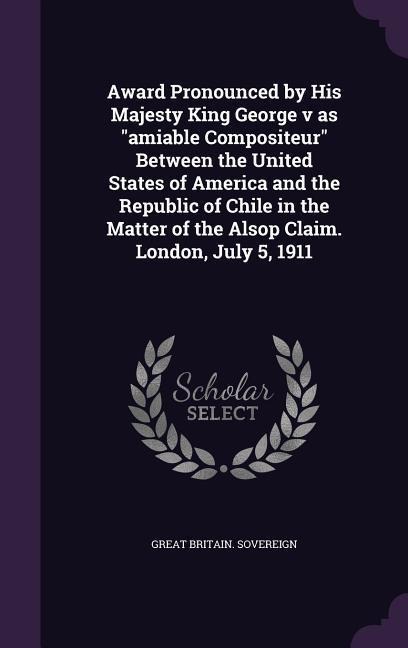 Award Pronounced by His Majesty King George v as "amiable Compositeur" Between the United States of America and the Republic of Chile in the Matter of the Alsop Claim. London, July 5, 1911