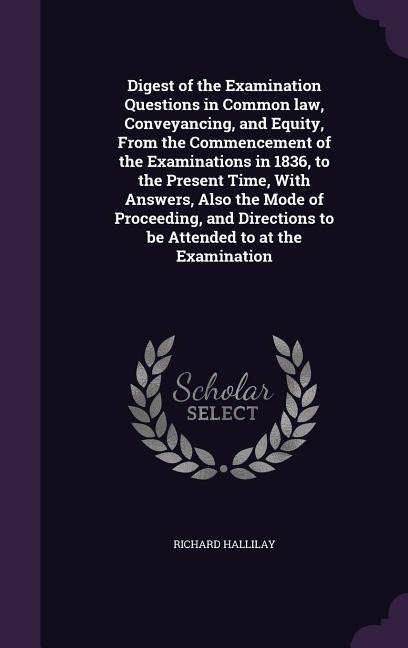 Digest of the Examination Questions in Common law, Conveyancing, and Equity, From the Commencement of the Examinations in 1836, to the Present Time, With Answers, Also the Mode of Proceeding, and Directions to be Attended to at the Examination
