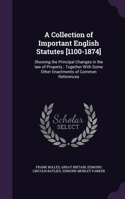 A Collection of Important English Statutes [1100-1874]: Showing the Principal Changes in the law of Property; Together With Some Other Enactments of Common References