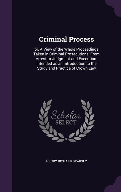 Criminal Process: or, A View of the Whole Proceedings Taken in Criminal Prosecutions, From Arrest to Judgment and Execution: Intended as an Introduction to the Study and Practice of Crown Law