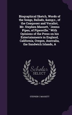 A Biographical Sketch, Words of the Songs, Ballads, &c., of the Composer and Vocalist, Mr. Stephen Massett, "Jeems Pipes, of Pipesville." With Opinions of the Press on his Entertainments in England, California, Oregon, Australia, the Sandwich Islands