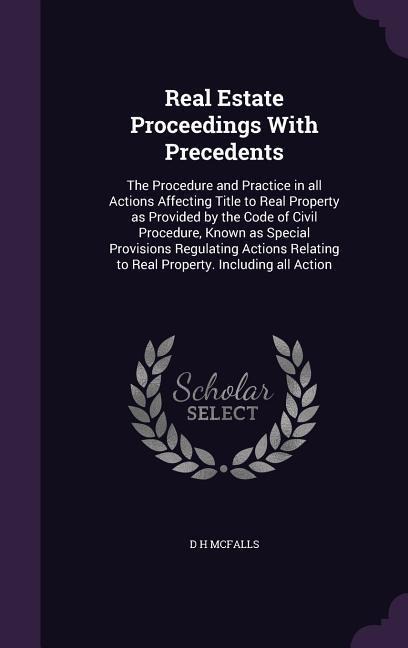 Real Estate Proceedings With Precedents: The Procedure and Practice in all Actions Affecting Title to Real Property as Provided by the Code of Civil Procedure, Known as Special Provisions Regulating Actions Relating to Real Property. Including all Action