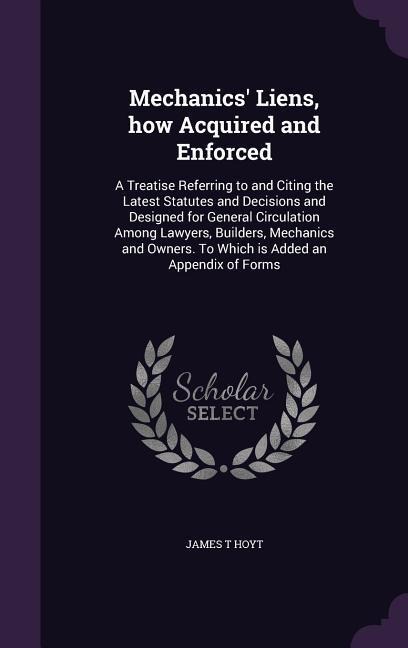 Mechanics' Liens, how Acquired and Enforced: A Treatise Referring to and Citing the Latest Statutes and Decisions and Designed for General Circulation Among Lawyers, Builders, Mechanics and Owners. To Which is Added an Appendix of Forms