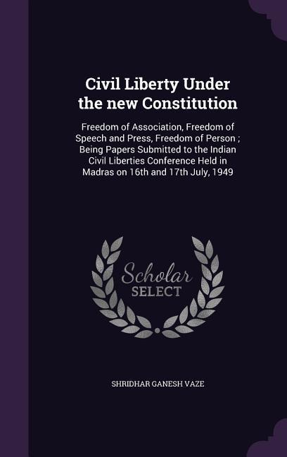 Civil Liberty Under the new Constitution: Freedom of Association, Freedom of Speech and Press, Freedom of Person; Being Papers Submitted to the Indian Civil Liberties Conference Held in Madras on 16th and 17th July, 1949