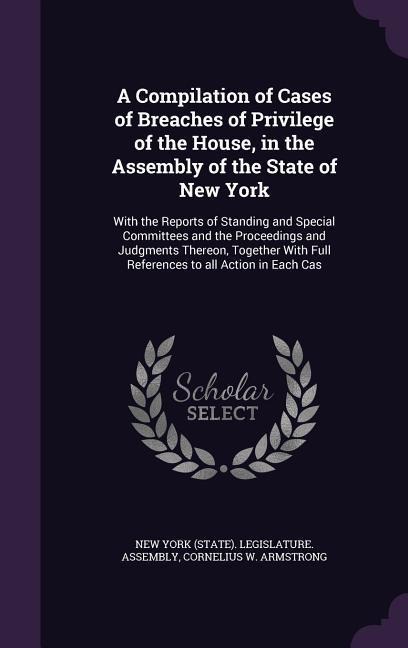 A Compilation of Cases of Breaches of Privilege of the House, in the Assembly of the State of New York: With the Reports of Standing and Special Committees and the Proceedings and Judgments Thereon, Together With Full References to all Action in Each Cas