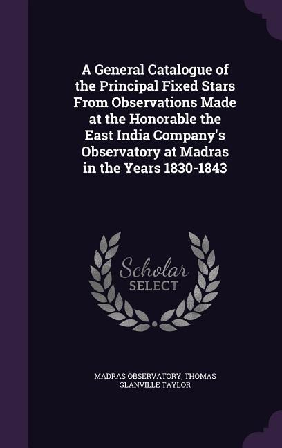 A General Catalogue of the Principal Fixed Stars From Observations Made at the Honorable the East India Companys Observatory at Madras in the Years 1830-1843