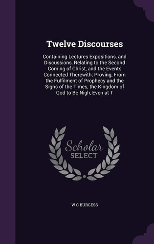 Twelve Discourses Containing Lectures Expositions, and Discussions, Relating to the Second Coming of Christ, and the Events Connected Therewith; Proving, From the Fulfilment of Prophecy and the Signs of the Times, the Kingdom of God to Be Nigh, Even at T