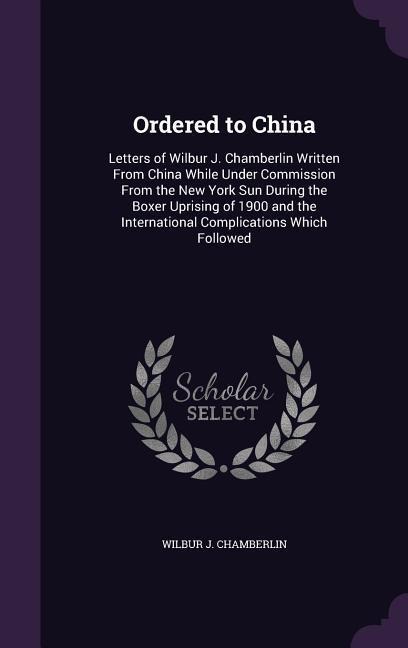Ordered to China: Letters of Wilbur J. Chamberlin Written From China While Under Commission From the New York Sun During the Boxer Uprising of 1900 and the International Complications Which Followed