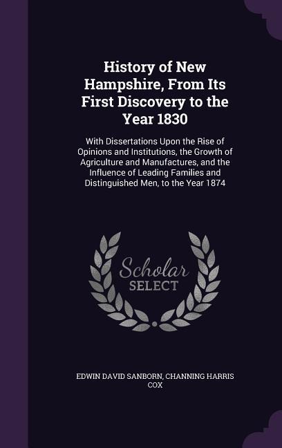 History of New Hampshire, From Its First Discovery to the Year 1830: With Dissertations Upon the Rise of Opinions and Institutions, the Growth of Agriculture and Manufactures, and the Influence of Leading Families and Distinguished Men, to the Year 1874