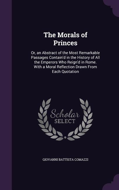 The Morals of Princes: Or, an Abstract of the Most Remarkable Passages Contain'd in the History of All the Emperors Who Reign'd in Rome. With a Moral Reflection Drawn From Each Quotation